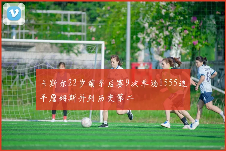 卡斯尔22岁前季后赛9次单场1555追平詹姆斯并列历史第二