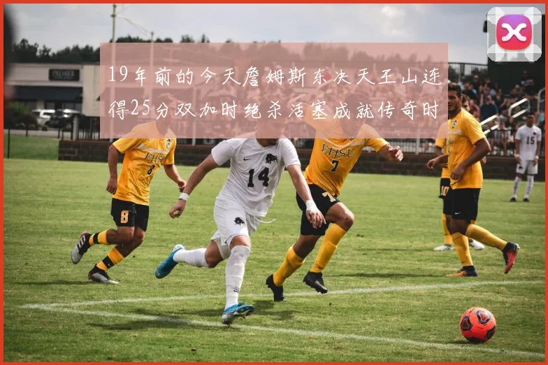 19年前的今天詹姆斯东决天王山连得25分双加时绝杀活塞成就传奇时刻