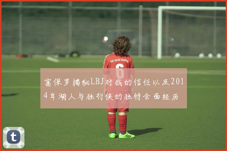 富保罗揭秘LBJ对我的信任以及2014年湖人与独行侠的独特会面经历