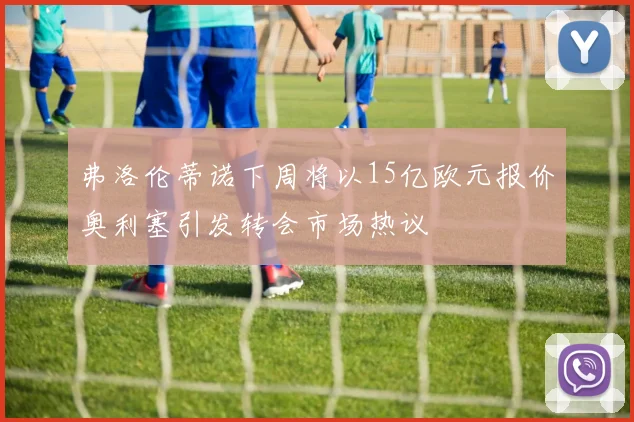 弗洛伦蒂诺下周将以15亿欧元报价奥利塞引发转会市场热议