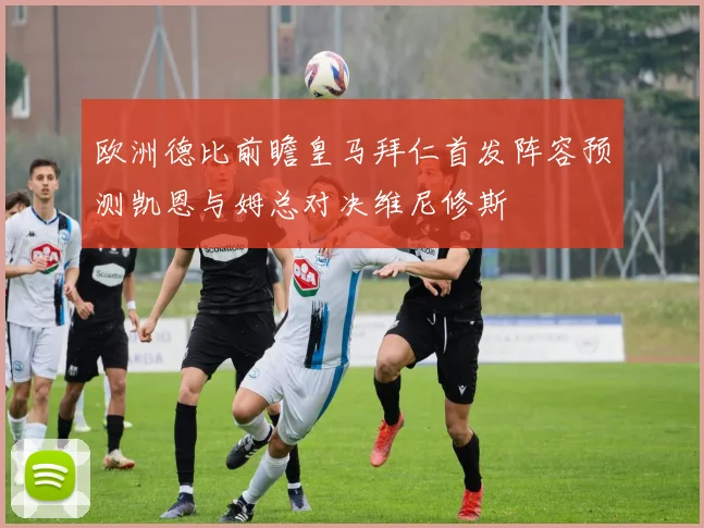 欧洲德比前瞻皇马拜仁首发阵容预测凯恩与姆总对决维尼修斯