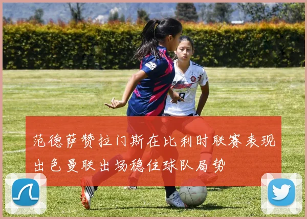 范德萨赞拉门斯在比利时联赛表现出色曼联出场稳住球队局势