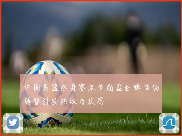 中国男篮热身赛末节崩盘杜锋临场调整引发热议与反思