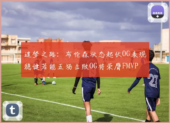 追梦之路：布伦森状态起伏OG表现稳健若能五场击败OG将荣膺FMVP