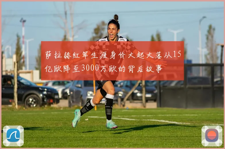 萨拉赫红军生涯身价大起大落从15亿欧降至3000万欧的背后故事