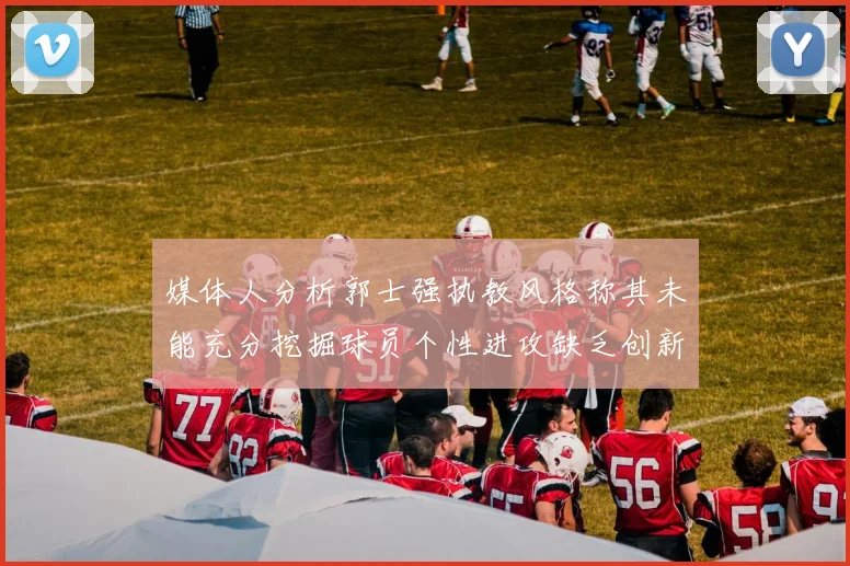 媒体人分析郭士强执教风格称其未能充分挖掘球员个性进攻缺乏创新性