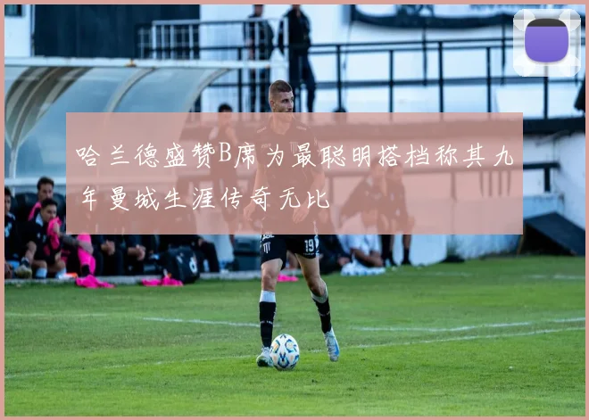 哈兰德盛赞B席为最聪明搭档称其九年曼城生涯传奇无比