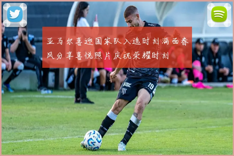亚马尔喜迎国家队入选时刻满面春风分享喜悦照片庆祝荣耀时刻