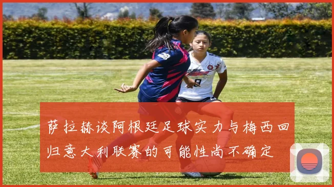 萨拉赫谈阿根廷足球实力与梅西回归意大利联赛的可能性尚不确定
