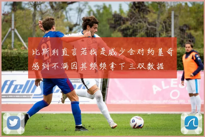 比斯利直言若我是威少会对约基奇感到不满因其频频拿下三双数据