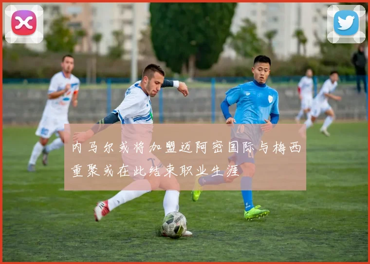 内马尔或将加盟迈阿密国际与梅西重聚或在此结束职业生涯