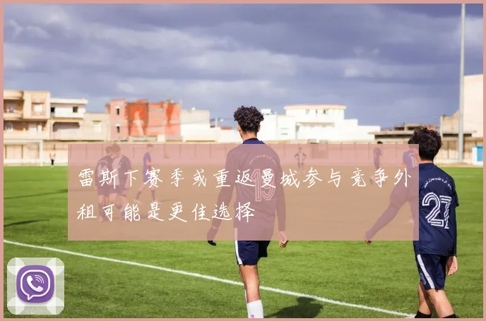 雷斯下赛季或重返曼城参与竞争外租可能是更佳选择