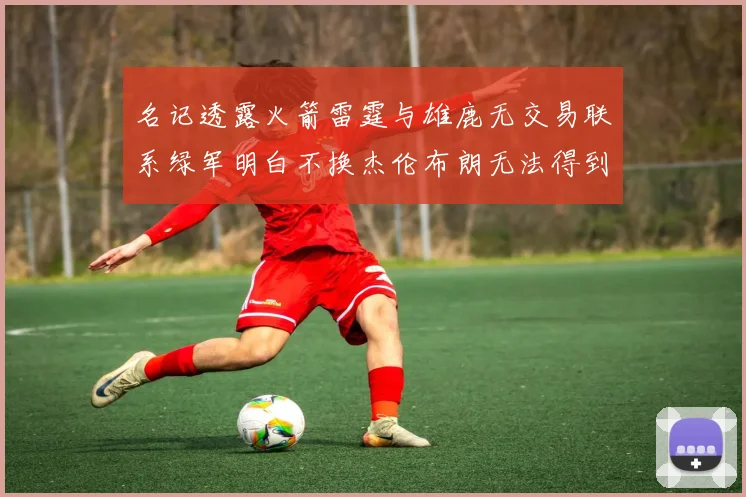 名记透露火箭雷霆与雄鹿无交易联系绿军明白不换杰伦布朗无法得到字母哥
