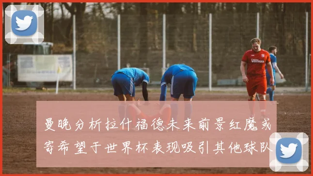 曼晚分析拉什福德未来前景红魔或寄希望于世界杯表现吸引其他球队