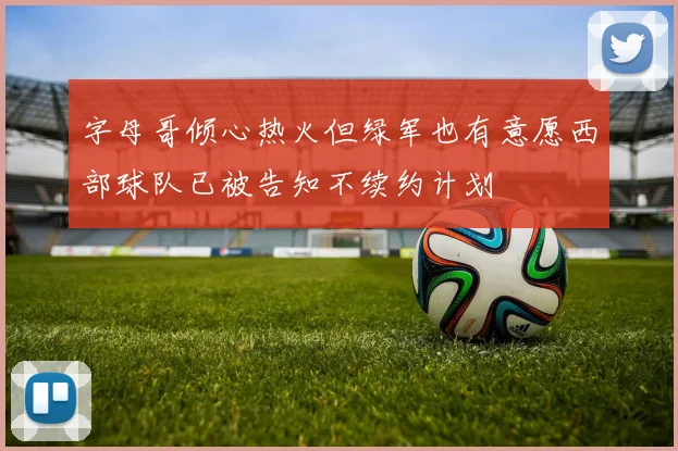 字母哥倾心热火但绿军也有意愿西部球队已被告知不续约计划