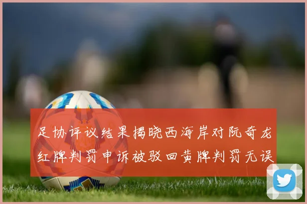 足协评议结果揭晓西海岸对阮奇龙红牌判罚申诉被驳回黄牌判罚无误