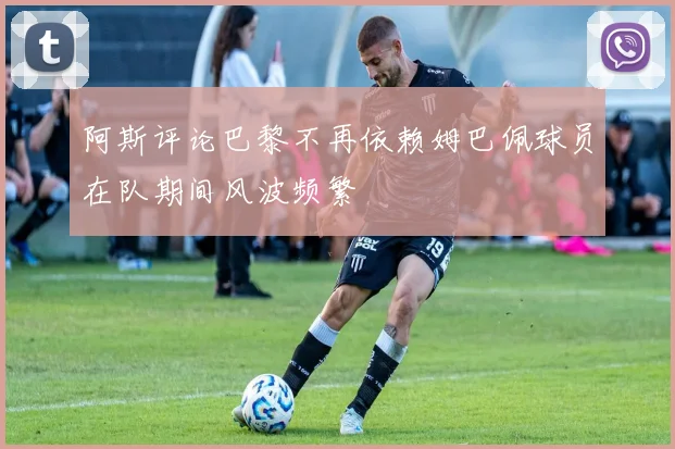 阿斯评论巴黎不再依赖姆巴佩球员在队期间风波频繁