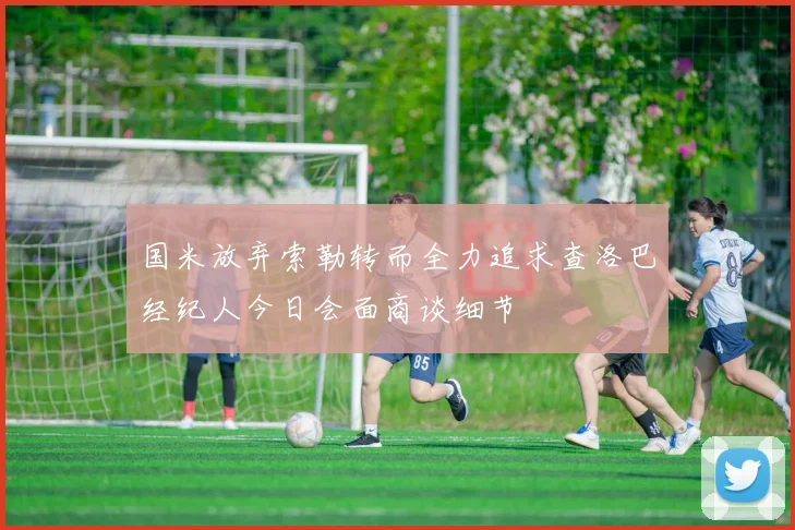国米放弃索勒转而全力追求查洛巴经纪人今日会面商谈细节