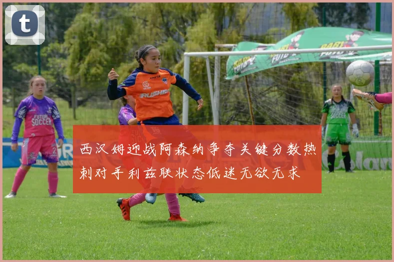 西汉姆迎战阿森纳争夺关键分数热刺对手利兹联状态低迷无欲无求