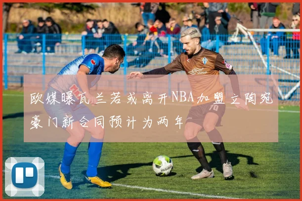 欧媒曝瓦兰若或离开NBA加盟立陶宛豪门新合同预计为两年