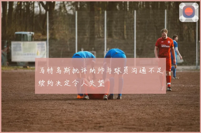 马特乌斯批评纳帅与球员沟通不足续约决定令人失望