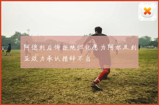 阿德利后悔拒绝归化愿为阿尔及利亚效力承认措辞不当