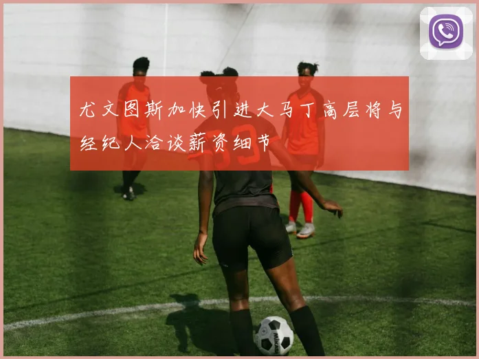 尤文图斯加快引进大马丁高层将与经纪人洽谈薪资细节