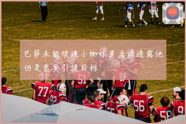 巴萨未能续追小蜘蛛罗马诺透露他仍是首要引援目标