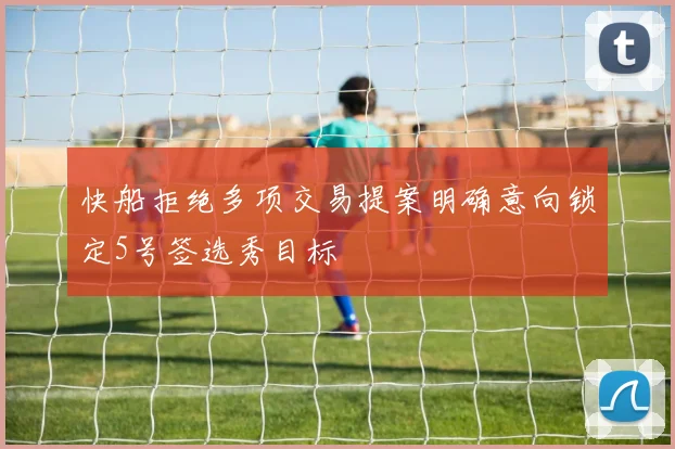 快船拒绝多项交易提案明确意向锁定5号签选秀目标