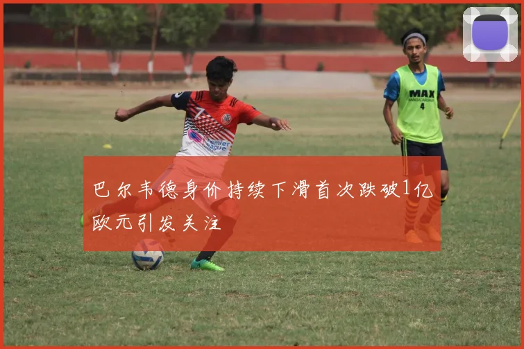 巴尔韦德身价持续下滑首次跌破1亿欧元引发关注