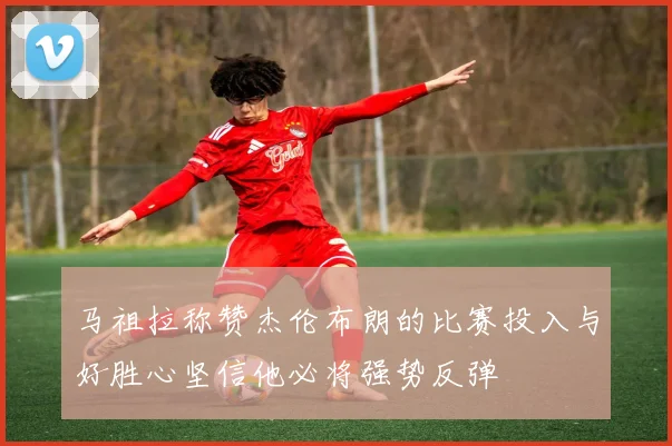 马祖拉称赞杰伦布朗的比赛投入与好胜心坚信他必将强势反弹