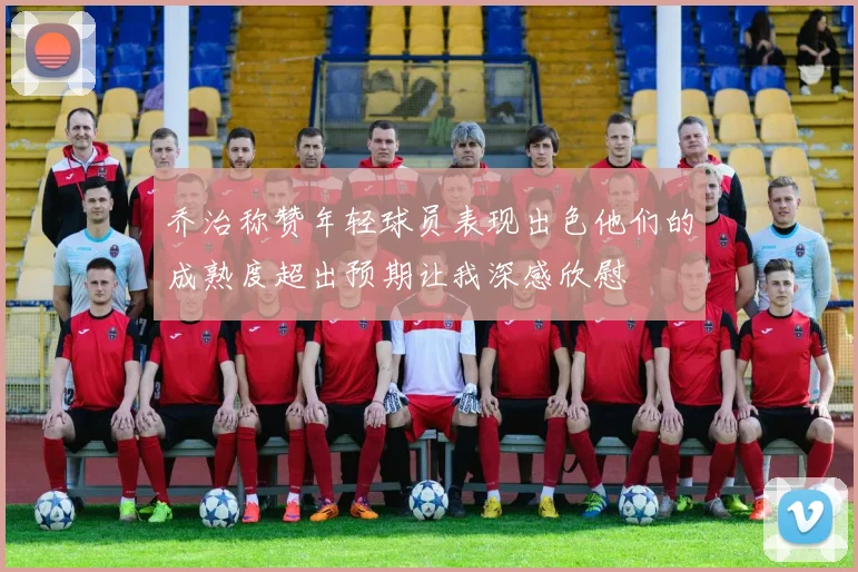 乔治称赞年轻球员表现出色他们的成熟度超出预期让我深感欣慰