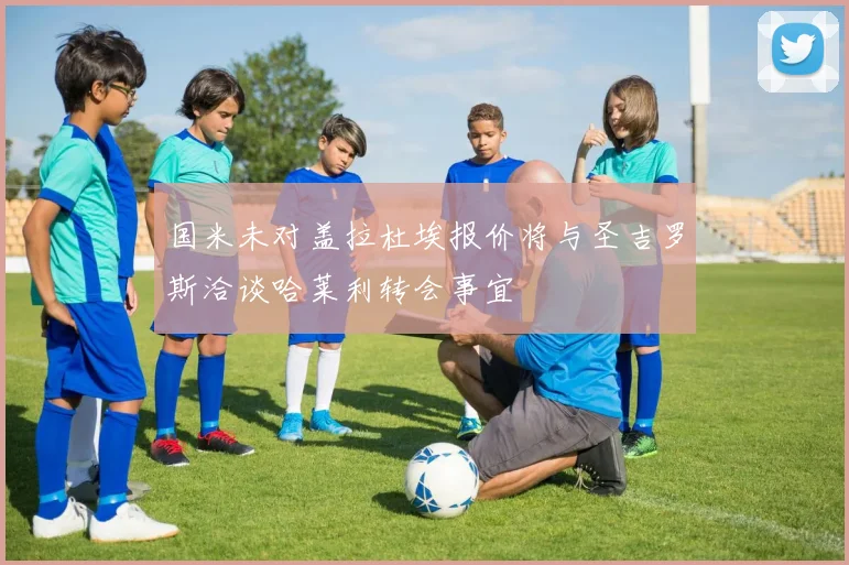 国米未对盖拉杜埃报价将与圣吉罗斯洽谈哈莱利转会事宜