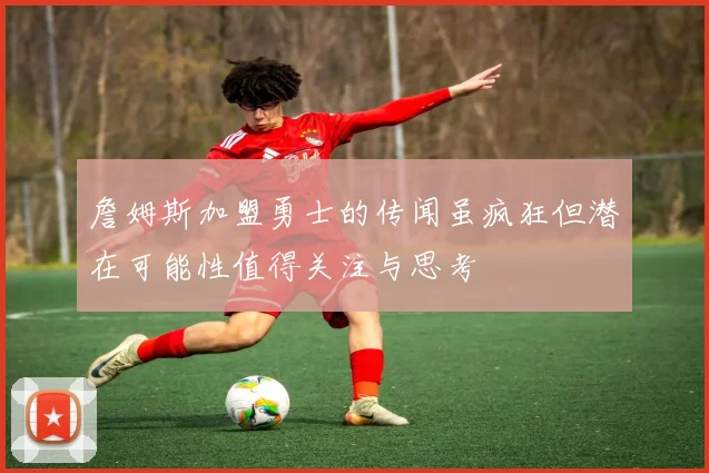 詹姆斯加盟勇士的传闻虽疯狂但潜在可能性值得关注与思考