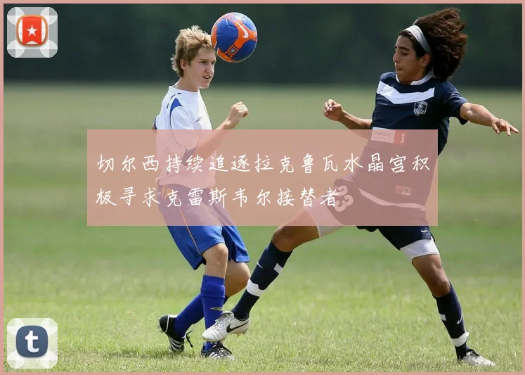 切尔西持续追逐拉克鲁瓦水晶宫积极寻求克雷斯韦尔接替者