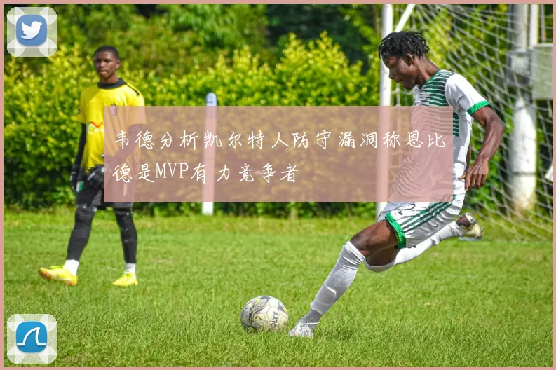 韦德分析凯尔特人防守漏洞称恩比德是MVP有力竞争者